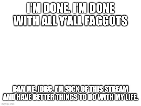 Bye bye, bitches. Have fun dealing with Nat when she’s an insufferable asshole | I’M DONE. I’M DONE WITH ALL Y’ALL FAGGOTS; BAN ME, IDRC. I’M SICK OF THIS STREAM AND HAVE BETTER THINGS TO DO WITH MY LIFE. | image tagged in blank white template | made w/ Imgflip meme maker
