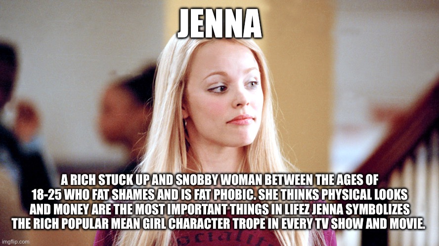 Jenna | JENNA; A RICH STUCK UP AND SNOBBY WOMAN BETWEEN THE AGES OF 18-25 WHO FAT SHAMES AND IS FAT PHOBIC. SHE THINKS PHYSICAL LOOKS AND MONEY ARE THE MOST IMPORTANT THINGS IN LIFEZ JENNA SYMBOLIZES THE RICH POPULAR MEAN GIRL CHARACTER TROPE IN EVERY TV SHOW AND MOVIE. | image tagged in memes | made w/ Imgflip meme maker