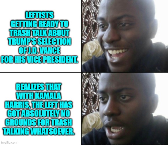 I know NOTHING about J.D. Vance. I just know that with KAMALA, it's impossible for the bar to go any lower. | LEFTISTS GETTING READY TO TRASH TALK ABOUT TRUMP'S SELECTION OF J.D. VANCE FOR HIS VICE PRESIDENT. REALIZES THAT WITH KAMALA HARRIS, THE LEFT HAS GOT ABSOLUTELY NO GROUNDS FOR TRASH TALKING WHATSOEVER. | image tagged in happy / shock | made w/ Imgflip meme maker