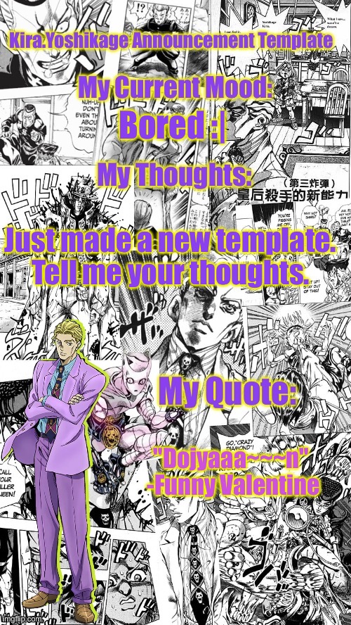 First time making one. Tell me your thoughts | Bored :|; Just made a new template. Tell me your thoughts. "Dojyaaa~~~n"

 -Funny Valentine | image tagged in kira yoshikage announcement template,jojo's bizarre adventure | made w/ Imgflip meme maker