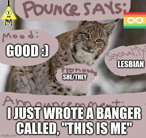 Pounce_TheTherian-'s Announcement template | GOOD :); LESBIAN; SHE/THEY; I JUST WROTE A BANGER CALLED, "THIS IS ME" | image tagged in pounce_thetherian-'s announcement template | made w/ Imgflip meme maker