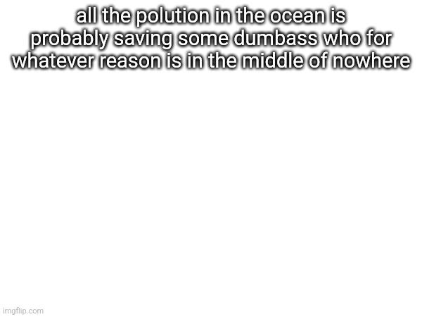 all the polution in the ocean is probably saving some dumbass who for whatever reason is in the middle of nowhere | made w/ Imgflip meme maker