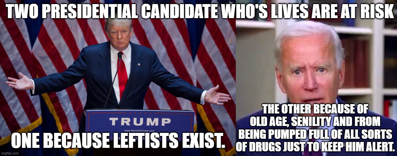Biden is in no danger, whatsoever, of being assassinated because any minute now he might crap his pants and die. | TWO PRESIDENTIAL CANDIDATE WHO'S LIVES ARE AT RISK; THE OTHER BECAUSE OF OLD AGE, SENILITY AND FROM BEING PUMPED FULL OF ALL SORTS OF DRUGS JUST TO KEEP HIM ALERT. ONE BECAUSE LEFTISTS EXIST. | image tagged in if no leftists then no violent revolutions,if no violent revolutions than trump is safe | made w/ Imgflip meme maker