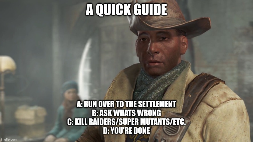 A QUICK GUIDE A: RUN OVER TO THE SETTLEMENT
B: ASK WHATS WRONG
C: KILL RAIDERS/SUPER MUTANTS/ETC.
D: YOU'RE DONE | image tagged in preston garvey - fallout 4 | made w/ Imgflip meme maker