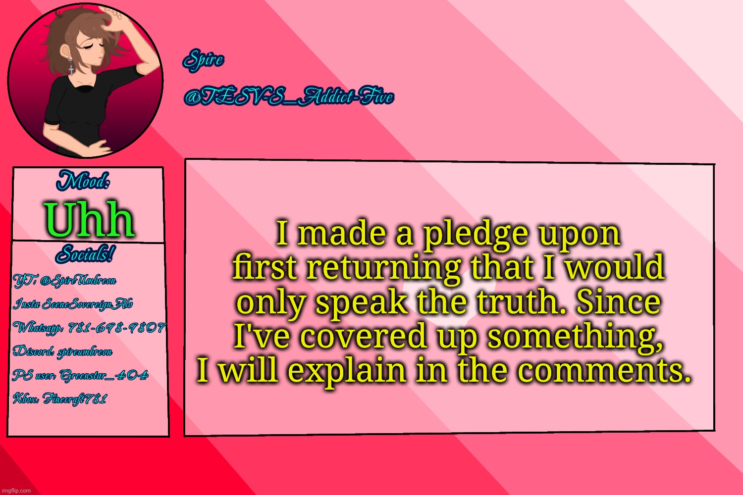 . | I made a pledge upon first returning that I would only speak the truth. Since I've covered up something, I will explain in the comments. Uhh | image tagged in tesv-s_addict-five announcement template | made w/ Imgflip meme maker