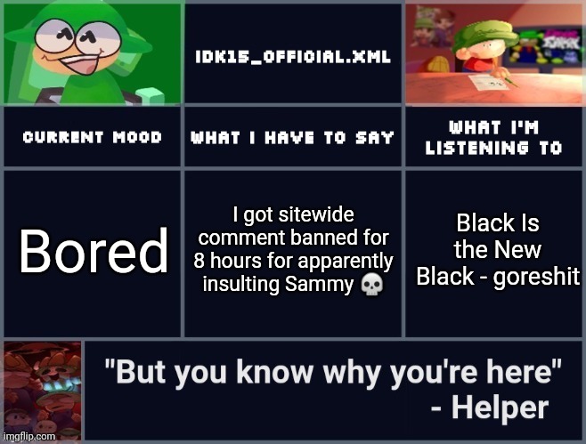 Idk15's D&B Template 2 | I got sitewide comment banned for 8 hours for apparently insulting Sammy 💀; Bored; Black Is the New Black - goreshit | image tagged in idk15's d b template 2 | made w/ Imgflip meme maker