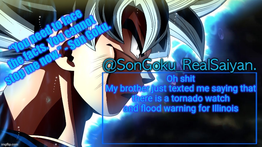 SonGoku_RealSaiyan Temp V3 | Oh shit
My brother just texted me saying that there is a tornado watch and flood warning for Illinois | image tagged in songoku_realsaiyan temp v3 | made w/ Imgflip meme maker