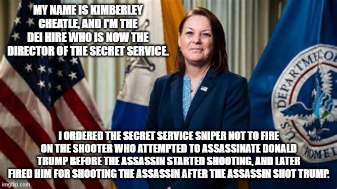 Incompetent | MY NAME IS KIMBERLEY CHEATLE, AND I'M THE DEI HIRE WHO IS NOW THE DIRECTOR OF THE SECRET SERVICE. I ORDERED THE SECRET SERVICE SNIPER NOT TO FIRE ON THE SHOOTER WHO ATTEMPTED TO ASSASSINATE DONALD TRUMP BEFORE THE ASSASSIN STARTED SHOOTING, AND LATER FIRED HIM FOR SHOOTING THE ASSASSIN AFTER THE ASSASSIN SHOT TRUMP. | image tagged in usss | made w/ Imgflip meme maker