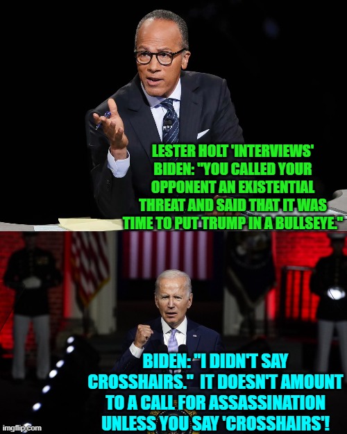 So if his supporters buy into this rationalization, does it mean that they also have dementia? | LESTER HOLT 'INTERVIEWS' BIDEN: "YOU CALLED YOUR OPPONENT AN EXISTENTIAL THREAT AND SAID THAT IT WAS TIME TO PUT TRUMP IN A BULLSEYE."; BIDEN: "I DIDN'T SAY CROSSHAIRS."  IT DOESN'T AMOUNT TO A CALL FOR ASSASSINATION UNLESS YOU SAY 'CROSSHAIRS'! | image tagged in yep | made w/ Imgflip meme maker