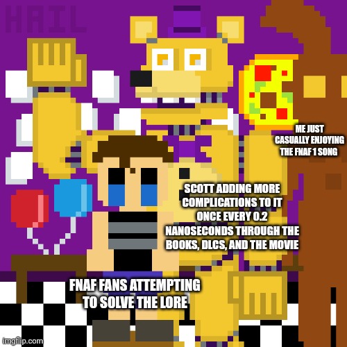 I'm the third guy | ME JUST CASUALLY ENJOYING THE FNAF 1 SONG; SCOTT ADDING MORE COMPLICATIONS TO IT ONCE EVERY 0.2 NANOSECONDS THROUGH THE BOOKS, DLCS, AND THE MOVIE; FNAF FANS ATTEMPTING TO SOLVE THE LORE | image tagged in five nights at freddys | made w/ Imgflip meme maker