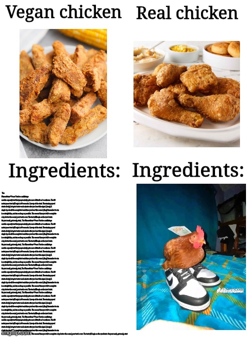 I know this joke is overused, but that won't stop me | Real chicken; Vegan chicken; Ingredients:; The FitnessGram™ Pacer Test is a multistage aerobic capacity test that progressively gets more difficult as it continues. The 20 meter pacer test will begin in 30 seconds. Line up at the start. The running speed starts slowly, but gets faster each minute after you hear this signal. [beep] A single lap should be completed each time you hear this sound. [ding] Remember to run in a straight line, and run as long as possible. The second time you fail to complete a lap before the sound, your test is over. The test will begin on the word start. On your mark, get ready, start,  The FitnessGram™ Pacer Test is a multistage aerobic capacity test that progressively gets more difficult as it continues. The 20 meter pacer test will begin in 30 seconds. Line up at the start. The running speed starts slowly, but gets faster each minute after you hear this signal. [beep] A single lap should be completed each time you hear this sound. [ding] Remember to run in a straight line, and run as long as possible. The second time you fail to complete a lap before the sound, your test is over. The test will begin on the word start. On your mark, get ready, start,  The FitnessGram™ Pacer Test is a multistage aerobic capacity test that progressively gets more difficult as it continues. The 20 meter pacer test will begin in 30 seconds. Line up at the start. The running speed starts slowly, but gets faster each minute after you hear this signal. [beep] A single lap should be completed each time you hear this sound. [ding] Remember to run in a straight line, and run as long as possible. The second time you fail to complete a lap before the sound, your test is over. The test will begin on the word start. On your mark, get ready, start, The FitnessGram™ Pacer Test is a multistage aerobic capacity test that progressively gets more difficult as it continues. The 20 meter pacer test will begin in 30 seconds. Line up at the start. The running speed starts slowly, but gets faster each minute after you hear this signal. [beep] A single lap should be completed each time you hear this sound. [ding] Remember to run in a straight line, and run as long as possible. The second time you fail to complete a lap before the sound, your test is over. The test will begin on the word start. On your mark, get ready, start,  The FitnessGram™ Pacer Test is a multistage aerobic capacity test that progressively gets more difficult as it continues. The 20 meter pacer test will begin in 30 seconds. Line up at the start. The running speed starts slowly, but gets faster each minute after you hear this signal. [beep] A single lap should be completed each time you hear this sound. [ding] Remember to run in a straight line, and run as long as possible. The second time you fail to complete a lap before the sound, your test is over. The test will begin on the word start. On your mark, get ready, start,  The FitnessGram™ Pacer Test is a multistage aerobic capacity test that progressively gets more difficult as it continues. The 20 meter pacer test will begin in 30 seconds. Line up at the start. The running speed starts slowly, but gets faster each minute after you hear this signal. [beep] A single lap should be completed each time you hear this sound. [ding] Remember to run in a straight line, and run as long as possible. The second time you fail to complete a lap before the sound, your test is over. The test will begin on the word start. On your mark, get ready, start; Ingredients: | image tagged in blank white template,meme,memes,veganism,oh wow are you actually reading these tags | made w/ Imgflip meme maker