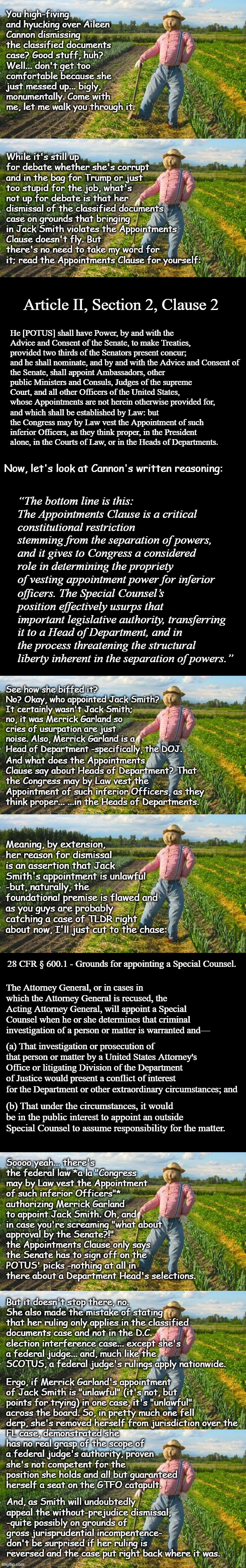Well howdy, Trump-cult kids, it's Socialism again and today's topic is fail "best and brightest picks." | You high-fiving and hyucking over Aileen Cannon dismissing the classified documents case? Good stuff, huh? Well... don't get too comfortable because she just messed up... bigly, monumentally. Come with me, let me walk you through it. While it's still up for debate whether she's corrupt and in the bag for Trump or just too stupid for the job, what's not up for debate is that her dismissal of the classified documents case on grounds that bringing in Jack Smith violates the Appointments Clause doesn't fly. But there's no need to take my word for it; read the Appointments Clause for yourself:; Article II, Section 2, Clause 2; He [POTUS] shall have Power, by and with the Advice and Consent of the Senate, to make Treaties, provided two thirds of the Senators present concur; and he shall nominate, and by and with the Advice and Consent of; the Senate, shall appoint Ambassadors, other public Ministers and Consuls, Judges of the supreme Court, and all other Officers of the United States, whose Appointments are not herein otherwise provided for, and which shall be established by Law: but the Congress may by Law vest the Appointment of such inferior Officers, as they think proper, in the President alone, in the Courts of Law, or in the Heads of Departments. Now, let's look at Cannon's written reasoning:; “The bottom line is this: The Appointments Clause is a critical constitutional restriction stemming from the separation of powers, and it gives to Congress a considered role in determining the propriety of vesting appointment power for inferior; officers. The Special Counsel’s position effectively usurps that important legislative authority, transferring it to a Head of Department, and in the process threatening the structural liberty inherent in the separation of powers.”; See how she biffed it? No? Okay, who appointed Jack Smith? It certainly wasn't Jack Smith; no, it was Merrick Garland so cries of usurpation are just noise. Also, Merrick Garland is a Head of Department -specifically, the DOJ. And what does the Appointments Clause say about Heads of Department? That the Congress may by Law vest the Appointment of such inferior Officers, as they think proper... ...in the Heads of Departments. Meaning, by extension, her reason for dismissal is an assertion that Jack Smith's appointment is unlawful -but, naturally, the foundational premise is flawed and as you guys are probably catching a case of TLDR right about now, I'll just cut to the chase:; 28 CFR § 600.1 - Grounds for appointing a Special Counsel. The Attorney General, or in cases in which the Attorney General is recused, the Acting Attorney General, will appoint a Special Counsel when he or she determines that criminal investigation of a person or matter is warranted and—; (a) That investigation or prosecution of that person or matter by a United States Attorney's Office or litigating Division of the Department of Justice would present a conflict of interest for the Department or other extraordinary circumstances; and; (b) That under the circumstances, it would be in the public interest to appoint an outside Special Counsel to assume responsibility for the matter. Soooo yeah... there's the federal law *a la "Congress may by Law vest the Appointment of such inferior Officers"* authorizing Merrick Garland to appoint Jack Smith. Oh, and in case you're screaming "what about; approval by the Senate?!" the Appointments Clause only says the Senate has to sign off on the POTUS' picks -nothing at all in there about a Department Head's selections. But it doesn't stop there, no. She also made the mistake of stating that her ruling only applies in the classified documents case and not in the D.C. election interference case... except she's a federal judge... and, much like the SCOTUS, a federal judge's rulings apply nationwide. Ergo, if Merrick Garland's appointment of Jack Smith is "unlawful" (it's not, but points for trying) in one case, it's "unlawful" across the board. So, in pretty much one fell derp, she's removed herself from jurisdiction over the; FL case, demonstrated she has no real grasp of the scope of a federal judge's authority, proven she's not competent for the position she holds and all but guaranteed herself a seat on the GTFO catapult. And, as Smith will undoubtedly appeal the without-prejudice dismissal, -quite possibly on grounds of gross jurisprudential incompentence- don't be surprised if her ruling is reversed and the case put right back where it was. | image tagged in epic fail,cannon,trump unfit unqualified dangerous,criminal | made w/ Imgflip meme maker