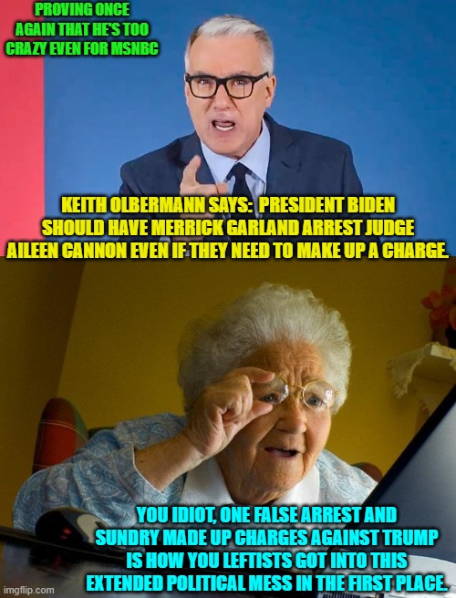 Insane keith olbermann is a perfect lens regarding the heart and soul of leftists. | PROVING ONCE AGAIN THAT HE'S TOO CRAZY EVEN FOR MSNBC; KEITH OLBERMANN SAYS:  PRESIDENT BIDEN SHOULD HAVE MERRICK GARLAND ARREST JUDGE AILEEN CANNON EVEN IF THEY NEED TO MAKE UP A CHARGE. YOU IDIOT, ONE FALSE ARREST AND SUNDRY MADE UP CHARGES AGAINST TRUMP IS HOW YOU LEFTISTS GOT INTO THIS EXTENDED POLITICAL MESS IN THE FIRST PLACE. | image tagged in yep | made w/ Imgflip meme maker