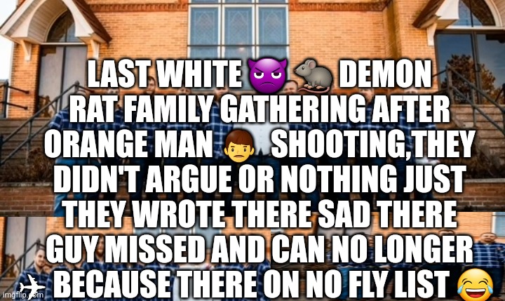 Too expensive to drive | LAST WHITE 👿 🐀 DEMON RAT FAMILY GATHERING AFTER ORANGE MAN 👨  SHOOTING,THEY DIDN'T ARGUE OR NOTHING JUST THEY WROTE THERE SAD THERE GUY MISSED AND CAN NO LONGER ✈ BECAUSE THERE ON NO FLY LIST 😂 | image tagged in demonrat,fjb,47,funny meme | made w/ Imgflip meme maker