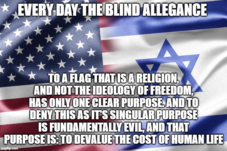 Israel | EVERY DAY THE BLIND ALLEGANCE; TO A FLAG THAT IS A RELIGION, AND NOT THE IDEOLOGY OF FREEDOM, HAS ONLY ONE CLEAR PURPOSE. AND TO DENY THIS AS IT'S SINGULAR PURPOSE IS FUNDAMENTALLY EVIL, AND THAT PURPOSE IS: TO DEVALUE THE COST OF HUMAN LIFE | image tagged in israel | made w/ Imgflip meme maker