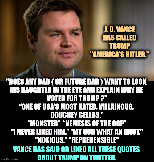 J.D. Vance used to be an honest man. Now, he's just another Trumpworld grifter. | J. D. VANCE HAS CALLED TRUMP "AMERICA'S HITLER."; "DOES ANY DAD { OR FUTURE DAD } WANT TO LOOK 
HIS DAUGHTER IN THE EYE AND EXPLAIN WHY HE 
VOTED FOR TRUMP ?"

“ONE OF USA’S MOST HATED, VILLAINOUS, 
DOUCHEY CELEBS.”

“MONSTER”  “NEMESIS OF THE GOP”

“I NEVER LIKED HIM.” “MY GOD WHAT AN IDIOT."

"NOXIOUS." "REPREHENSIBLE"; VANCE HAS SAID OR LIKED ALL THESE QUOTES 
ABOUT TRUMP ON TWITTER. | image tagged in j d vance,trump,hatred,insults,rejection,compromise | made w/ Imgflip meme maker