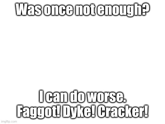 Blank White Template | Was once not enough? I can do worse. Faggot! Dyke! Cracker! | image tagged in blank white template | made w/ Imgflip meme maker