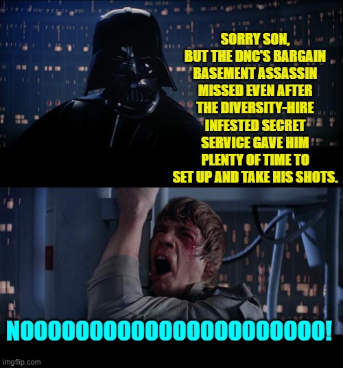 Lately the Dem Party's leadership just hasn't been getting any breaks, has it? | SORRY SON, BUT THE DNC'S BARGAIN BASEMENT ASSASSIN MISSED EVEN AFTER THE DIVERSITY-HIRE INFESTED SECRET SERVICE GAVE HIM PLENTY OF TIME TO SET UP AND TAKE HIS SHOTS. NOOOOOOOOOOOOOOOOOOOOOO! | image tagged in star wars no | made w/ Imgflip meme maker