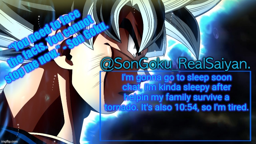 Yup. | I'm gonna go to sleep soon chat, I'm kinda sleepy after helpin my family survive a tornado. It's also 10:54, so I'm tired. | image tagged in songoku_realsaiyan temp v3 | made w/ Imgflip meme maker