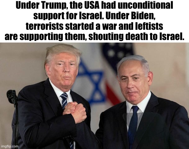 President differences | Under Trump, the USA had unconditional support for Israel. Under Biden, terrorists started a war and leftists are supporting them, shouting death to Israel. | image tagged in trump and netanyahu bro shake,israel | made w/ Imgflip meme maker