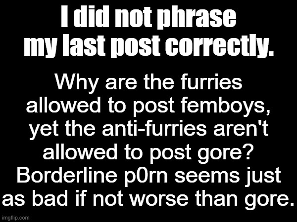 Why are the furries allowed to post femboys, yet the anti-furries aren't allowed to post gore? Borderline p0rn seems just as bad if not worse than gore. I did not phrase my last post correctly. | made w/ Imgflip meme maker