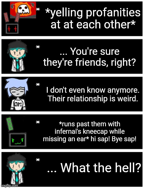 *yelling profanities at at each other*; ... You're sure they're friends, right? I don't even know anymore. Their relationship is weird. *runs past them with infernal's kneecap while missing an ear* hi sap! Bye sap! ... What the hell? | image tagged in 4 undertale textboxes,undertale text box | made w/ Imgflip meme maker