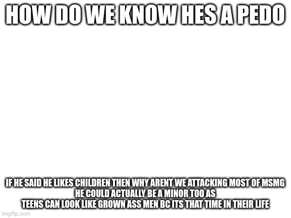 HOW DO WE KNOW HES A PEDO; IF HE SAID HE LIKES CHILDREN THEN WHY ARENT WE ATTACKING MOST OF MSMG
HE COULD ACTUALLY BE A MINOR TOO AS TEENS CAN LOOK LIKE GROWN ASS MEN BC ITS THAT TIME IN THEIR LIFE | made w/ Imgflip meme maker