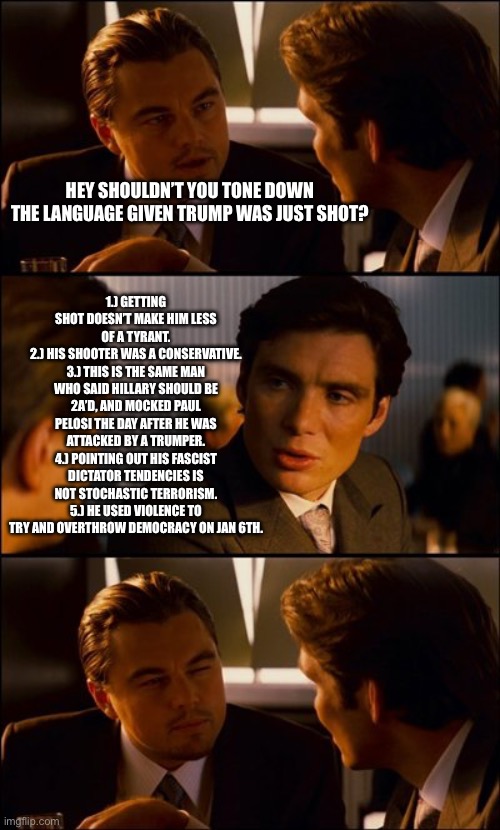 He lit this inferno and he’s shocked he got singed. Doesn’t make him above criticism. | 1.) GETTING SHOT DOESN’T MAKE HIM LESS OF A TYRANT.
2.) HIS SHOOTER WAS A CONSERVATIVE.
3.) THIS IS THE SAME MAN WHO SAID HILLARY SHOULD BE 2A’D, AND MOCKED PAUL PELOSI THE DAY AFTER HE WAS ATTACKED BY A TRUMPER.
4.) POINTING OUT HIS FASCIST DICTATOR TENDENCIES IS NOT STOCHASTIC TERRORISM.
5.) HE USED VIOLENCE TO TRY AND OVERTHROW DEMOCRACY ON JAN 6TH. HEY SHOULDN’T YOU TONE DOWN THE LANGUAGE GIVEN TRUMP WAS JUST SHOT? | image tagged in conversation,donald trump,election 2024,conservative hypocrisy,president cheeto | made w/ Imgflip meme maker