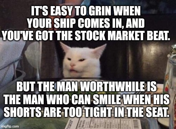 Smudge that darn cat | IT'S EASY TO GRIN WHEN YOUR SHIP COMES IN, AND YOU'VE GOT THE STOCK MARKET BEAT. BUT THE MAN WORTHWHILE IS THE MAN WHO CAN SMILE WHEN HIS SHORTS ARE TOO TIGHT IN THE SEAT. | image tagged in smudge that darn cat | made w/ Imgflip meme maker