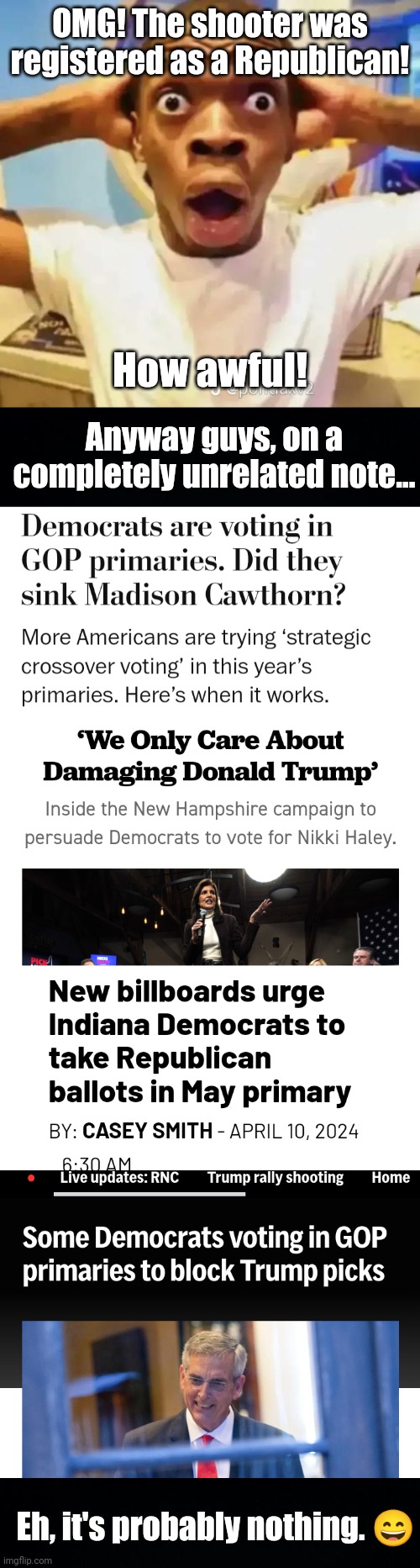 The Republican who was so staunchly conservative that he... shot DJT. | OMG! The shooter was registered as a Republican! How awful! Anyway guys, on a completely unrelated note... Eh, it's probably nothing. 😄 | image tagged in trump assassination attempt,trump,maga,liberal logic,guys he donated to the biden pac how naive can you be,womp womp | made w/ Imgflip meme maker