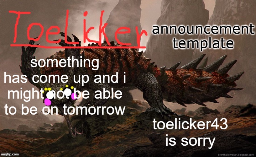 toelicker43 announcement template | something has come up and i might not be able to be on tomorrow; toelicker43 is sorry | image tagged in toelicker43 announcement template | made w/ Imgflip meme maker
