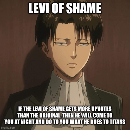 Levi of shame | LEVI OF SHAME; IF THE LEVI OF SHAME GETS MORE UPVOTES THAN THE ORIGINAL, THEN HE WILL COME TO YOU AT NIGHT AND DO TO YOU WHAT HE DOES TO TITANS | image tagged in levi attack on titan | made w/ Imgflip meme maker