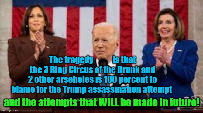 The 3 Ring Circus of Pelosi and 2 other arseholes are 100 percent to blame for the Trump shooting. | Yarra Man; The tragedy            is that the 3 Ring Circus of the Drunk and 2 other arseholes is 100 percent to blame for the Trump assassination attempt; and the attempts that WILL be made in future! | image tagged in pelosi,kamala harris,sloe biden,democrats,left,trump derangement syndrome | made w/ Imgflip meme maker