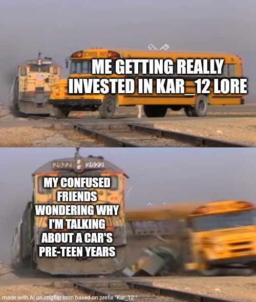 A train hitting a school bus | ME GETTING REALLY INVESTED IN KAR_12 LORE; MY CONFUSED FRIENDS WONDERING WHY I'M TALKING ABOUT A CAR'S PRE-TEEN YEARS | image tagged in a train hitting a school bus | made w/ Imgflip meme maker