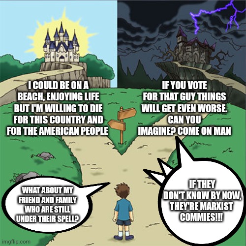 Choose wisely | I COULD BE ON A BEACH, ENJOYING LIFE BUT I'M WILLING TO DIE FOR THIS COUNTRY AND FOR THE AMERICAN PEOPLE; IF YOU VOTE FOR THAT GUY THINGS WILL GET EVEN WORSE.
CAN YOU IMAGINE? COME ON MAN; IF THEY DON'T KNOW BY NOW,
THEY'RE MARXIST 
COMMIES!!! WHAT ABOUT MY FRIEND AND FAMILY WHO ARE STILL UNDER THEIR SPELL? | image tagged in two paths | made w/ Imgflip meme maker