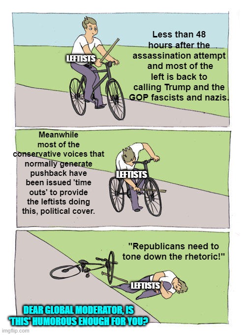 Asking for a friend. | Less than 48 hours after the assassination attempt  and most of the left is back to calling Trump and the GOP fascists and nazis. LEFTISTS; Meanwhile most of the conservative voices that normally generate pushback have been issued 'time outs' to provide the leftists doing this, political cover. LEFTISTS; "Republicans need to tone down the rhetoric!"; LEFTISTS; DEAR GLOBAL MODERATOR, IS 'THIS' HUMOROUS ENOUGH FOR YOU? | image tagged in bike fall | made w/ Imgflip meme maker