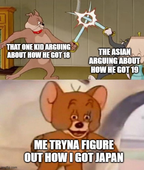 18, 19 or Japan? | THAT ONE KID ARGUING ABOUT HOW HE GOT 18; THE ASIAN ARGUING ABOUT HOW HE GOT 19; ME TRYNA FIGURE OUT HOW I GOT JAPAN | image tagged in tom and jerry swordfight | made w/ Imgflip meme maker