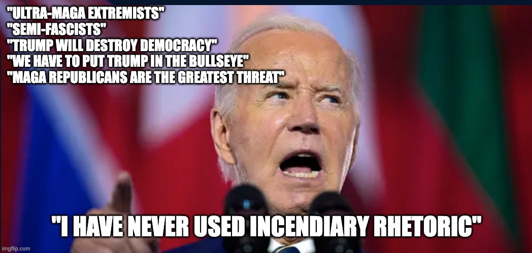 "ULTRA-MAGA EXTREMISTS"
"SEMI-FASCISTS"
"TRUMP WILL DESTROY DEMOCRACY"
"WE HAVE TO PUT TRUMP IN THE BULLSEYE"
"MAGA REPUBLICANS ARE THE GREATEST THREAT"; "I HAVE NEVER USED INCENDIARY RHETORIC" | image tagged in biden lies,trump2024 | made w/ Imgflip meme maker