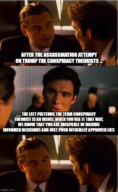 Conspiracy theorists expose the left and they hate them for it. | AFTER THE ASSASSINATION ATTEMPT ON TRUMP THE CONSPIRACY THEORISTS ... THE LEFT PRETENDS THE TERM CONSPIRACY THEORIST IS AN INSULT. WHEN YOU USE IT THAT WAY, WE KNOW THAT YOU ARE INCAPABLE OF MAKING INFORMED DECISIONS AND JUST PUSH OFFICIALLY APPROVED LIES | image tagged in memes,inception,conspiracy theory,democrat war on america,propaganda,the left doesn't control us | made w/ Imgflip meme maker