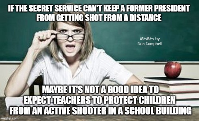 teacher | IF THE SECRET SERVICE CAN'T KEEP A FORMER PRESIDENT
FROM GETTING SHOT FROM A DISTANCE; MEMEs by Dan Campbell; MAYBE IT'S NOT A GOOD IDEA TO EXPECT TEACHERS TO PROTECT CHILDREN 
FROM AN ACTIVE SHOOTER IN A SCHOOL BUILDING | image tagged in teacher | made w/ Imgflip meme maker