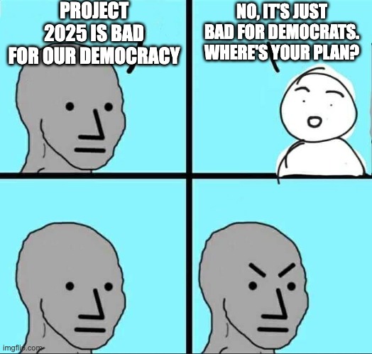 Read it.  A plan to restore America's leadership in the world. | PROJECT 2025 IS BAD FOR OUR DEMOCRACY; NO, IT'S JUST BAD FOR DEMOCRATS.
WHERE'S YOUR PLAN? | image tagged in npc meme | made w/ Imgflip meme maker