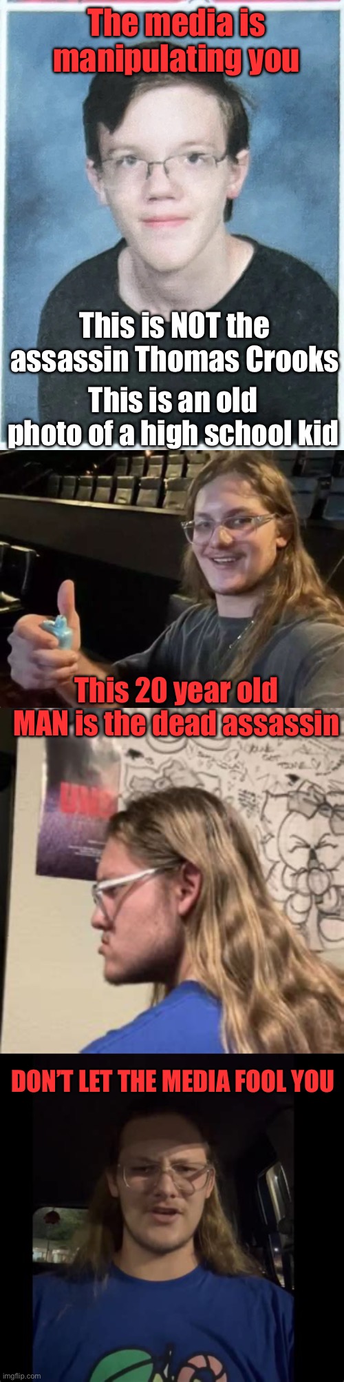 Once again the media is dishonest. | The media is manipulating you; This is NOT the assassin Thomas Crooks; This is an old photo of a high school kid; This 20 year old MAN is the dead assassin; DON’T LET THE MEDIA FOOL YOU | image tagged in media,dishonest,assassin,20 year old,man,thomas crooks | made w/ Imgflip meme maker