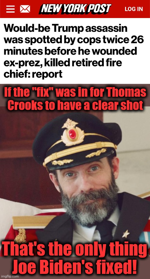 If the "fix" was in for Thomas
Crooks to have a clear shot; That's the only thing
Joe Biden's fixed! | image tagged in captain obvious,memes,trump assassination attempt,joe biden,democrats,thomas crooks | made w/ Imgflip meme maker