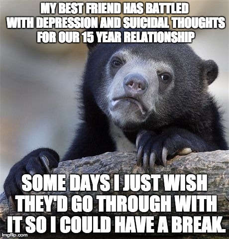 Confession Bear | MY BEST FRIEND HAS BATTLED WITH DEPRESSION AND SUICIDAL THOUGHTS FOR OUR 15 YEAR RELATIONSHIP SOME DAYS I JUST WISH THEY'D GO THROUGH WITH I | image tagged in memes,confession bear,AdviceAnimals | made w/ Imgflip meme maker