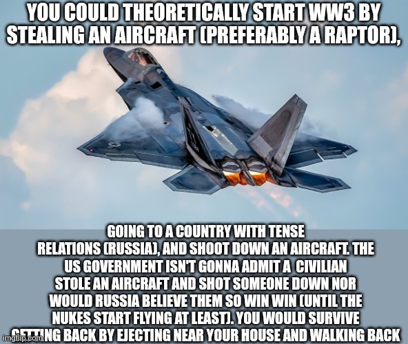 WWIII With the F-22 | YOU COULD THEORETICALLY START WW3 BY STEALING AN AIRCRAFT (PREFERABLY A RAPTOR), GOING TO A COUNTRY WITH TENSE RELATIONS (RUSSIA), AND SHOOT DOWN AN AIRCRAFT. THE US GOVERNMENT ISN'T GONNA ADMIT A  CIVILIAN STOLE AN AIRCRAFT AND SHOT SOMEONE DOWN NOR WOULD RUSSIA BELIEVE THEM SO WIN WIN (UNTIL THE NUKES START FLYING AT LEAST). YOU WOULD SURVIVE GETTING BACK BY EJECTING NEAR YOUR HOUSE AND WALKING BACK | image tagged in ww3,russia,vs,united states of america | made w/ Imgflip meme maker