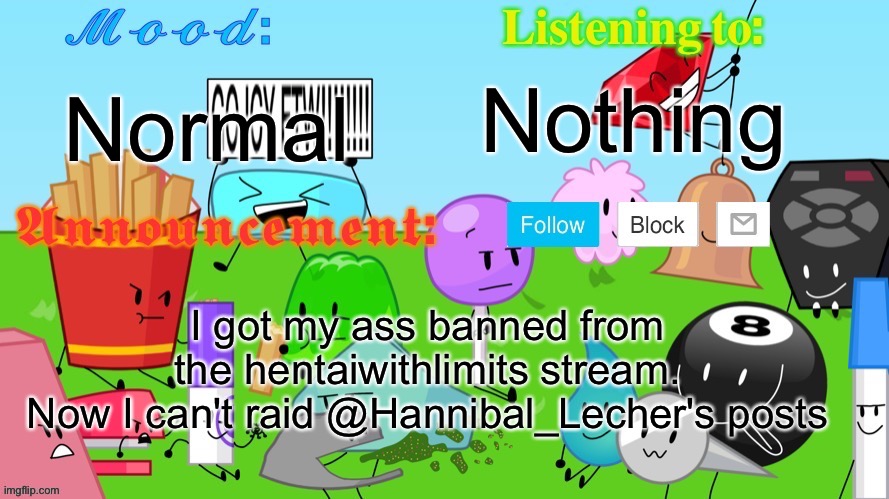 Gelatin's BFDI Announcement Template | Nothing; Normal; I got my ass banned from the hentaiwithlimits stream.
Now I can't raid @Hannibal_Lecher's posts | image tagged in yoylecake_and_yoyleberry's announcement template | made w/ Imgflip meme maker