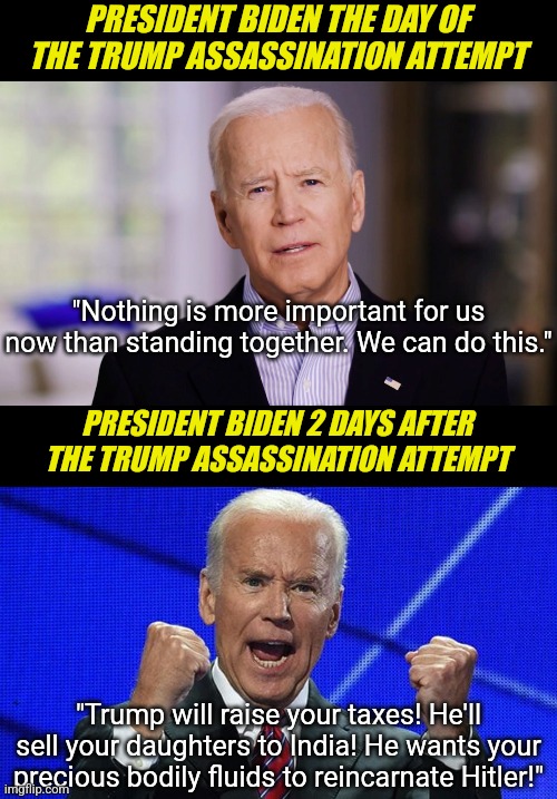Took 2 days for Dementia Joe to forget about the Trump assassination attempt. Sure, Biden has no dementia all right! | PRESIDENT BIDEN THE DAY OF THE TRUMP ASSASSINATION ATTEMPT; "Nothing is more important for us now than standing together. We can do this."; PRESIDENT BIDEN 2 DAYS AFTER THE TRUMP ASSASSINATION ATTEMPT; "Trump will raise your taxes! He'll sell your daughters to India! He wants your precious bodily fluids to reincarnate Hitler!" | image tagged in joe biden fists angry,donald trump,liberal logic,biased media,dementia,epic fail | made w/ Imgflip meme maker