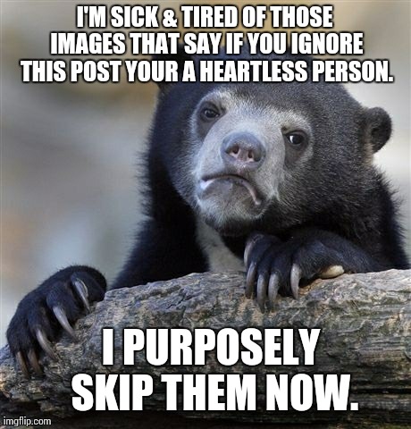 Confession Bear | I'M SICK & TIRED OF THOSE IMAGES THAT SAY IF YOU IGNORE THIS POST YOUR A HEARTLESS PERSON. I PURPOSELY SKIP THEM NOW. | image tagged in memes,confession bear | made w/ Imgflip meme maker