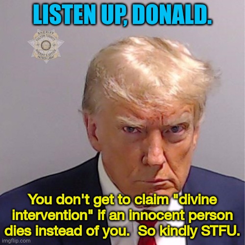 Put a lid on it, Donnie. | LISTEN UP, DONALD. You don't get to claim "divine intervention" if an innocent person dies instead of you.  So kindly STFU. | image tagged in trump mug shot | made w/ Imgflip meme maker