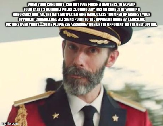 Captain Obvious | WHEN YOUR CANDIDATE  CAN NOT EVEN FINISH A SENTENCE TO EXPLAIN YOUR PARTY'S HORRIBLE POLICIES, OBVIOUSLY HAS NO CHANCE OF WINNING HONORABLY AND  ALL THE HATE MOTIVATED FAKE LEGAL CASES TRUMPED UP AGAINST YOUR OPPONENT CRUMBLE AND ALL SIGNS POINT TO THE OPPONENT HAVING A LANDSLIDE VICTORY OVER YOURS.....SOME PEOPLE SEE ASSASSINATION OF THE OPPONENT  AS THE ONLY OPTION. | image tagged in captain obvious | made w/ Imgflip meme maker